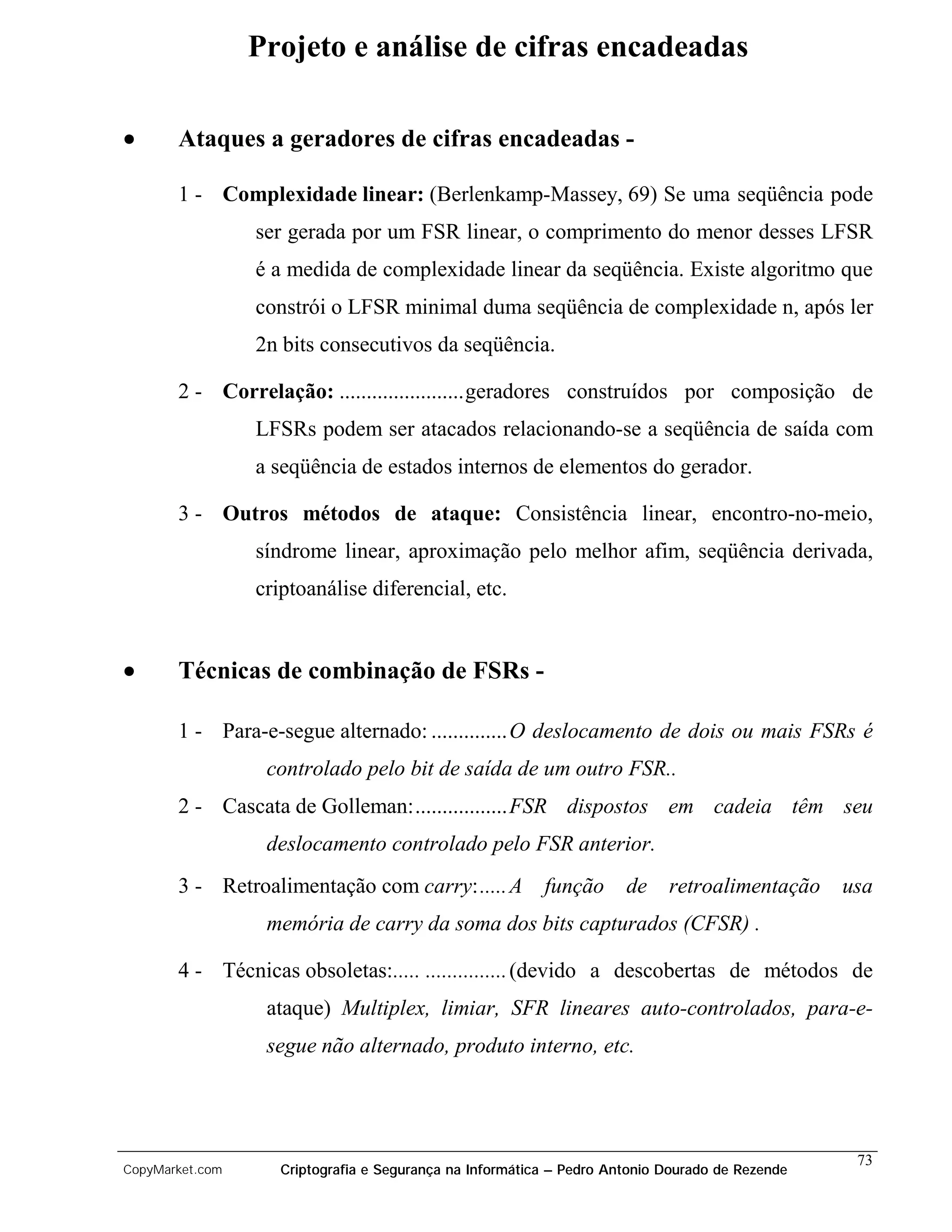 Projeto e análise de cifras encadeadas

•      Ataques a geradores de cifras encadeadas -

       1 - Complexidade linear: (Berlenkamp-Massey, 69) Se uma seqüência pode
                 ser gerada por um FSR linear, o comprimento do menor desses LFSR
                 é a medida de complexidade linear da seqüência. Existe algoritmo que
                 constrói o LFSR minimal duma seqüência de complexidade n, após ler
                 2n bits consecutivos da seqüência.

       2 - Correlação: .......................geradores construídos por composição de
                 LFSRs podem ser atacados relacionando-se a seqüência de saída com
                 a seqüência de estados internos de elementos do gerador.

       3 - Outros métodos de ataque: Consistência linear, encontro-no-meio,
                 síndrome linear, aproximação pelo melhor afim, seqüência derivada,
                 criptoanálise diferencial, etc.


•      Técnicas de combinação de FSRs -

       1 - Para-e-segue alternado: ..............O deslocamento de dois ou mais FSRs é
                  controlado pelo bit de saída de um outro FSR..
       2 - Cascata de Golleman:.................FSR dispostos em cadeia têm seu
                  deslocamento controlado pelo FSR anterior.
       3 - Retroalimentação com carry:..... A             função      de    retroalimentação     usa
                  memória de carry da soma dos bits capturados (CFSR) .

       4 - Técnicas obsoletas:..... ...............(devido a descobertas de métodos de
                  ataque) Multiplex, limiar, SFR lineares auto-controlados, para-e-
                  segue não alternado, produto interno, etc.




                                                                                                  73
CopyMarket.com      Criptografia e Segurança na Informática – Pedro Antonio Dourado de Rezende
 