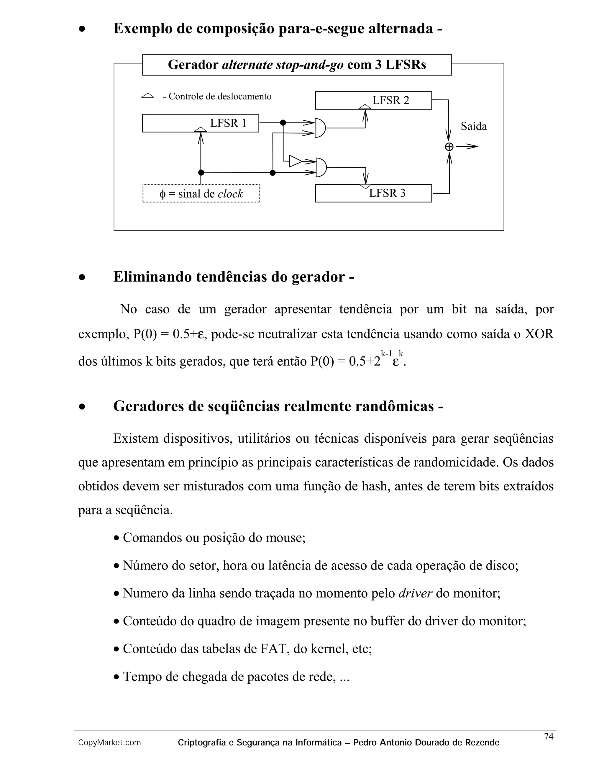•      Exemplo de composição para-e-segue alternada -

                  Gerador alternate stop-and-go com 3 LFSRs

                 - Controle de deslocamento                     LFSR 2
                            LFSR 1                                                   Saída
                                                                                 ⊕


                 φ = sinal de clock                            LFSR 3




•      Eliminando tendências do gerador -

         No caso de um gerador apresentar tendência por um bit na saída, por
exemplo, P(0) = 0.5+ε, pode-se neutralizar esta tendência usando como saída o XOR
                                                                  k-1 k
dos últimos k bits gerados, que terá então P(0) = 0.5+2 ε .


•      Geradores de seqüências realmente randômicas -

       Existem dispositivos, utilitários ou técnicas disponíveis para gerar seqüências
que apresentam em princípio as principais características de randomicidade. Os dados
obtidos devem ser misturados com uma função de hash, antes de terem bits extraídos
para a seqüência.
       • Comandos ou posição do mouse;

       • Número do setor, hora ou latência de acesso de cada operação de disco;

       • Numero da linha sendo traçada no momento pelo driver do monitor;

       • Conteúdo do quadro de imagem presente no buffer do driver do monitor;
       • Conteúdo das tabelas de FAT, do kernel, etc;

       • Tempo de chegada de pacotes de rede, ...



                                                                                                 74
CopyMarket.com      Criptografia e Segurança na Informática – Pedro Antonio Dourado de Rezende
 