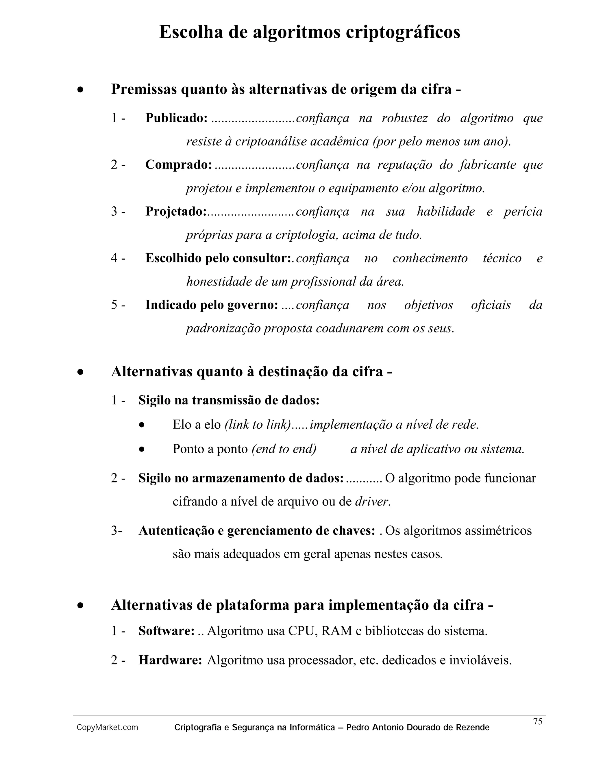 Escolha de algoritmos criptográficos

•      Premissas quanto às alternativas de origem da cifra -
       1-            Publicado: .........................confiança na robustez do algoritmo que
                            resiste à criptoanálise acadêmica (por pelo menos um ano).
       2-            Comprado: ........................confiança na reputação do fabricante que
                            projetou e implementou o equipamento e/ou algoritmo.
       3-            Projetado:..........................confiança na sua habilidade e perícia
                            próprias para a criptologia, acima de tudo.
       4-            Escolhido pelo consultor:.confiança              no     conhecimento         técnico    e
                            honestidade de um profissional da área.
       5-            Indicado pelo governo: ....confiança              nos     objetivos       oficiais     da
                            padronização proposta coadunarem com os seus.


•      Alternativas quanto à destinação da cifra -
       1 - Sigilo na transmissão de dados:
                 •        Elo a elo (link to link).....implementação a nível de rede.
                 •        Ponto a ponto (end to end)               a nível de aplicativo ou sistema.

       2 - Sigilo no armazenamento de dados: ........... O algoritmo pode funcionar
                          cifrando a nível de arquivo ou de driver.

       3-        Autenticação e gerenciamento de chaves: . Os algoritmos assimétricos
                          são mais adequados em geral apenas nestes casos.


•      Alternativas de plataforma para implementação da cifra -
       1 - Software: .. Algoritmo usa CPU, RAM e bibliotecas do sistema.

       2 - Hardware: Algoritmo usa processador, etc. dedicados e invioláveis.



                                                                                                            75
CopyMarket.com            Criptografia e Segurança na Informática – Pedro Antonio Dourado de Rezende
 