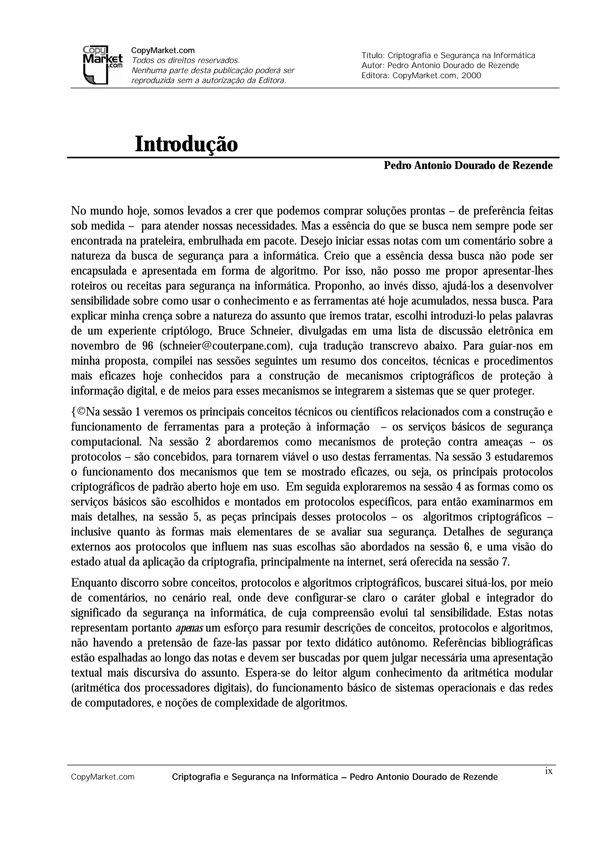 CopyMarket.com
                                                                  Título: Criptografia e Segurança na Informática
             Todos os direitos reservados.
                                                                  Autor: Pedro Antonio Dourado de Rezende
             Nenhuma parte desta publicação poderá ser
                                                                  Editora: CopyMarket.com, 2000
             reproduzida sem a autorização da Editora.




                 Introdução
                                                                        Pedro Antonio Dourado de Rezende



No mundo hoje, somos levados a crer que podemos comprar soluções prontas – de preferência feitas
sob medida – para atender nossas necessidades. Mas a essência do que se busca nem sempre pode ser
encontrada na prateleira, embrulhada em pacote. Desejo iniciar essas notas com um comentário sobre a
natureza da busca de segurança para a informática. Creio que a essência dessa busca não pode ser
encapsulada e apresentada em forma de algoritmo. Por isso, não posso me propor apresentar-lhes
roteiros ou receitas para segurança na informática. Proponho, ao invés disso, ajudá-los a desenvolver
sensibilidade sobre como usar o conhecimento e as ferramentas até hoje acumulados, nessa busca. Para
explicar minha crença sobre a natureza do assunto que iremos tratar, escolhi introduzi-lo pelas palavras
de um experiente criptólogo, Bruce Schneier, divulgadas em uma lista de discussão eletrônica em
novembro de 96 (schneier@couterpane.com), cuja tradução transcrevo abaixo. Para guiar-nos em
minha proposta, compilei nas sessões seguintes um resumo dos conceitos, técnicas e procedimentos
mais eficazes hoje conhecidos para a construção de mecanismos criptográficos de proteção à
informação digital, e de meios para esses mecanismos se integrarem a sistemas que se quer proteger.
{©Na sessão 1 veremos os principais conceitos técnicos ou científicos relacionados com a construção e
funcionamento de ferramentas para a proteção à informação – os serviços básicos de segurança
computacional. Na sessão 2 abordaremos como mecanismos de proteção contra ameaças – os
protocolos – são concebidos, para tornarem viável o uso destas ferramentas. Na sessão 3 estudaremos
o funcionamento dos mecanismos que tem se mostrado eficazes, ou seja, os principais protocolos
criptográficos de padrão aberto hoje em uso. Em seguida exploraremos na sessão 4 as formas como os
serviços básicos são escolhidos e montados em protocolos específicos, para então examinarmos em
mais detalhes, na sessão 5, as peças principais desses protocolos – os algoritmos criptográficos –
inclusive quanto às formas mais elementares de se avaliar sua segurança. Detalhes de segurança
externos aos protocolos que influem nas suas escolhas são abordados na sessão 6, e uma visão do
estado atual da aplicação da criptografia, principalmente na internet, será oferecida na sessão 7.
Enquanto discorro sobre conceitos, protocolos e algoritmos criptográficos, buscarei situá-los, por meio
de comentários, no cenário real, onde deve configurar-se claro o caráter global e integrador do
significado da segurança na informática, de cuja compreensão evolui tal sensibilidade. Estas notas
representam portanto apenas um esforço para resumir descrições de conceitos, protocolos e algoritmos,
não havendo a pretensão de faze-las passar por texto didático autônomo. Referências bibliográficas
estão espalhadas ao longo das notas e devem ser buscadas por quem julgar necessária uma apresentação
textual mais discursiva do assunto. Espera-se do leitor algum conhecimento da aritmética modular
(aritmética dos processadores digitais), do funcionamento básico de sistemas operacionais e das redes
de computadores, e noções de complexidade de algoritmos.




                                                                                                                    ix
CopyMarket.com         Criptografia e Segurança na Informática – Pedro Antonio Dourado de Rezende
 