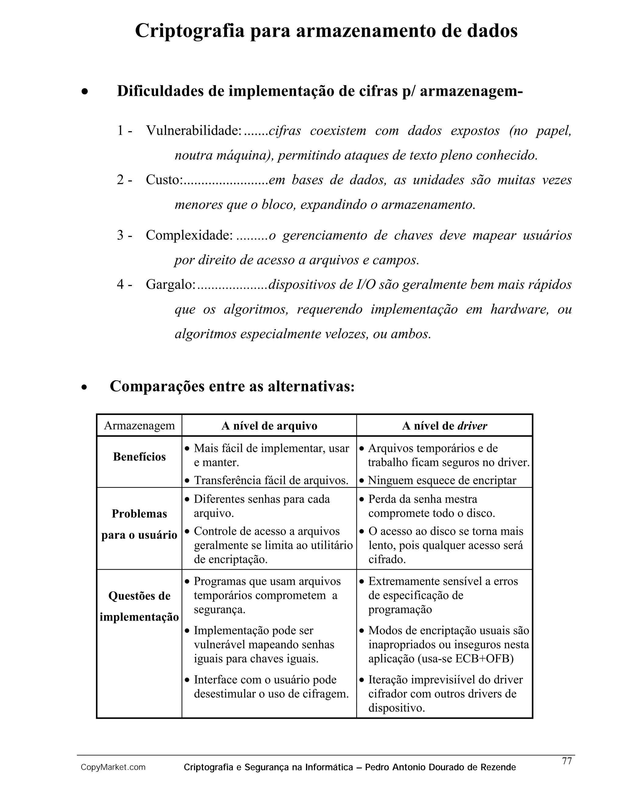 Criptografia para armazenamento de dados

•      Dificuldades de implementação de cifras p/ armazenagem-

       1 - Vulnerabilidade: .......cifras coexistem com dados expostos (no papel,
                   noutra máquina), permitindo ataques de texto pleno conhecido.
       2 - Custo:........................em bases de dados, as unidades são muitas vezes
                   menores que o bloco, expandindo o armazenamento.

       3 - Complexidade: .........o gerenciamento de chaves deve mapear usuários
                   por direito de acesso a arquivos e campos.
       4 - Gargalo: ....................dispositivos de I/O são geralmente bem mais rápidos
                   que os algoritmos, requerendo implementação em hardware, ou
                   algoritmos especialmente velozes, ou ambos.


•     Comparações entre as alternativas:

    Armazenagem             A nível de arquivo                      A nível de driver
                    • Mais fácil de implementar, usar • Arquivos temporários e de
      Benefícios      e manter.                          trabalho ficam seguros no driver.
                    • Transferência fácil de arquivos. • Ninguem esquece de encriptar
                   • Diferentes senhas para cada       • Perda da senha mestra
      Problemas      arquivo.                            compromete todo o disco.
    para o usuário • Controle de acesso a arquivos     • O acesso ao disco se torna mais
                     geralmente se limita ao utilitário lento, pois qualquer acesso será
                     de encriptação.                     cifrado.
                    • Programas que usam arquivos         • Extremamente sensível a erros
     Questões de      temporários comprometem a             de especificação de
                      segurança.                            programação
    implementação
                    • Implementação pode ser              • Modos de encriptação usuais são
                      vulnerável mapeando senhas            inapropriados ou inseguros nesta
                      iguais para chaves iguais.            aplicação (usa-se ECB+OFB)
                    • Interface com o usuário pode    • Iteração imprevisiível do driver
                      desestimular o uso de cifragem.   cifrador com outros drivers de
                                                        dispositivo.



                                                                                                 77
CopyMarket.com      Criptografia e Segurança na Informática – Pedro Antonio Dourado de Rezende
 
