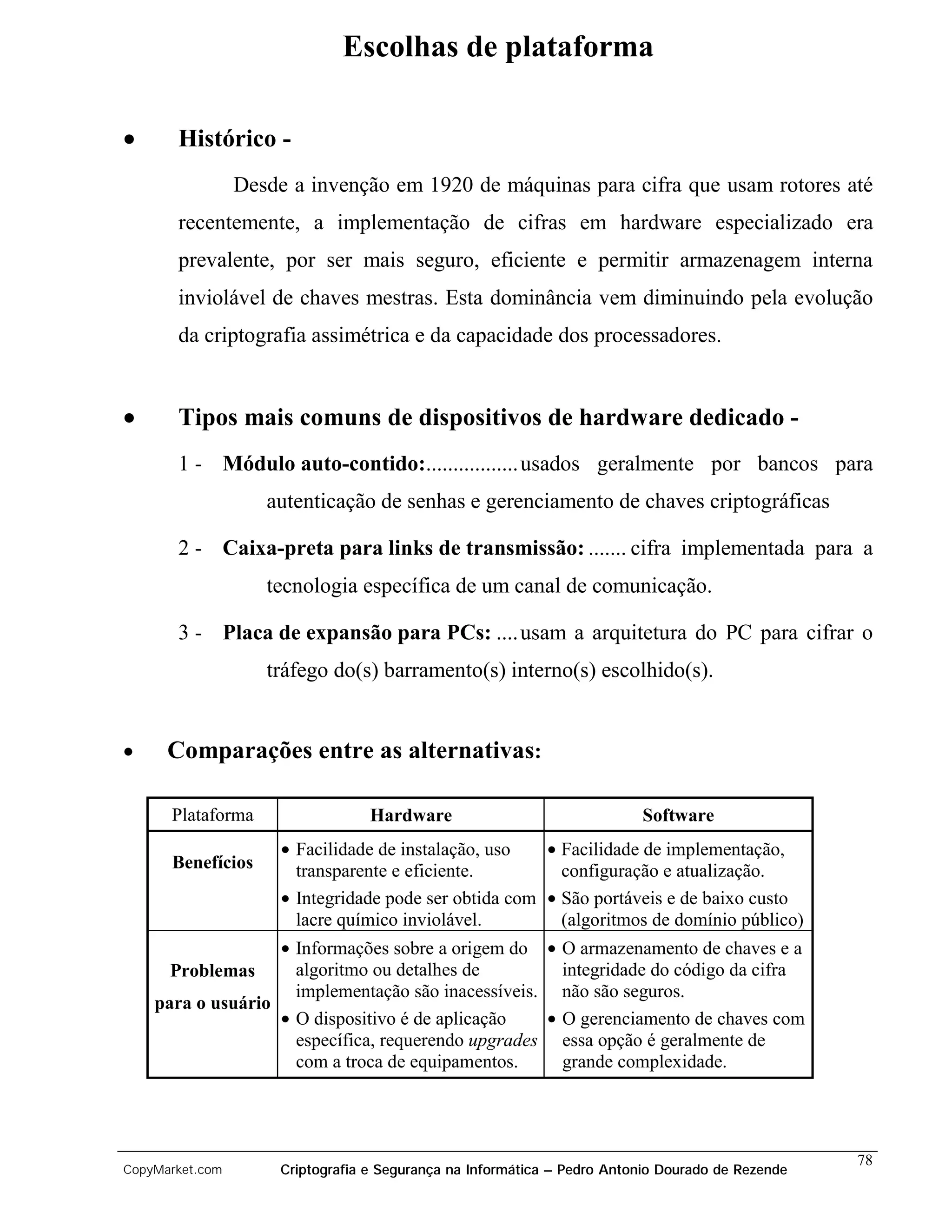 Escolhas de plataforma

•      Histórico -
                 Desde a invenção em 1920 de máquinas para cifra que usam rotores até
       recentemente, a implementação de cifras em hardware especializado era
       prevalente, por ser mais seguro, eficiente e permitir armazenagem interna
       inviolável de chaves mestras. Esta dominância vem diminuindo pela evolução
       da criptografia assimétrica e da capacidade dos processadores.


•      Tipos mais comuns de dispositivos de hardware dedicado -
       1 - Módulo auto-contido:................. usados geralmente por bancos para
                    autenticação de senhas e gerenciamento de chaves criptográficas

       2 - Caixa-preta para links de transmissão: ....... cifra implementada para a
                    tecnologia específica de um canal de comunicação.

       3 - Placa de expansão para PCs: .... usam a arquitetura do PC para cifrar o
                    tráfego do(s) barramento(s) interno(s) escolhido(s).


•     Comparações entre as alternativas:

      Plataforma                   Hardware                               Software
                      • Facilidade de instalação, uso   • Facilidade de implementação,
      Benefícios        transparente e eficiente.         configuração e atualização.
                      • Integridade pode ser obtida com • São portáveis e de baixo custo
                        lacre químico inviolável.         (algoritmos de domínio público)
                   • Informações sobre a origem do • O armazenamento de chaves e a
      Problemas      algoritmo ou detalhes de         integridade do código da cifra
                     implementação são inacessíveis. não são seguros.
    para o usuário
                   • O dispositivo é de aplicação   • O gerenciamento de chaves com
                     específica, requerendo upgrades essa opção é geralmente de
                     com a troca de equipamentos.     grande complexidade.




                                                                                                   78
CopyMarket.com        Criptografia e Segurança na Informática – Pedro Antonio Dourado de Rezende
 