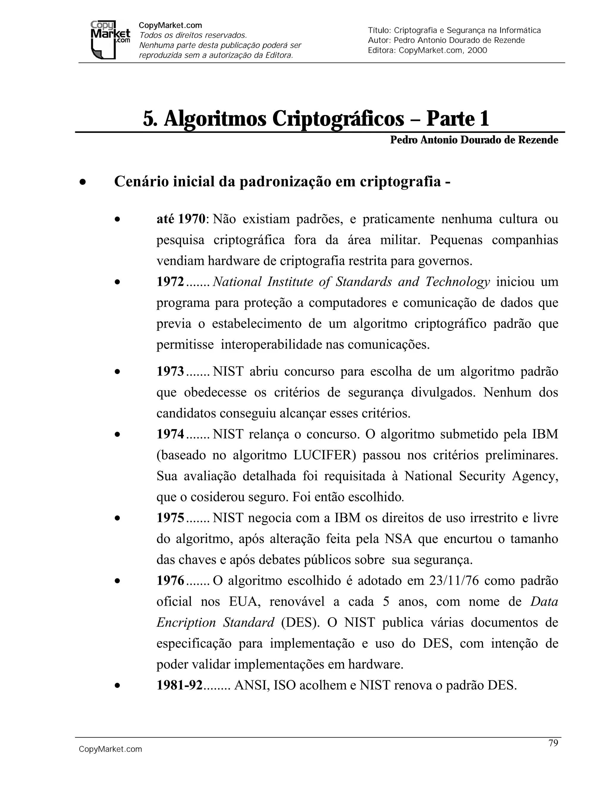 CopyMarket.com
                                                                  Título: Criptografia e Segurança na Informática
             Todos os direitos reservados.
                                                                  Autor: Pedro Antonio Dourado de Rezende
             Nenhuma parte desta publicação poderá ser
                                                                  Editora: CopyMarket.com, 2000
             reproduzida sem a autorização da Editora.




                 5. Algoritmos Criptográficos – Parte 1
                                                                        Pedro Antonio Dourado de Rezende


•      Cenário inicial da padronização em criptografia -

       •          até 1970: Não existiam padrões, e praticamente nenhuma cultura ou
                  pesquisa criptográfica fora da área militar. Pequenas companhias
                  vendiam hardware de criptografia restrita para governos.
       •          1972 ....... National Institute of Standards and Technology iniciou um
                  programa para proteção a computadores e comunicação de dados que
                  previa o estabelecimento de um algoritmo criptográfico padrão que
                  permitisse interoperabilidade nas comunicações.
       •          1973 ....... NIST abriu concurso para escolha de um algoritmo padrão
                  que obedecesse os critérios de segurança divulgados. Nenhum dos
                  candidatos conseguiu alcançar esses critérios.
       •          1974 ....... NIST relança o concurso. O algoritmo submetido pela IBM
                  (baseado no algoritmo LUCIFER) passou nos critérios preliminares.
                  Sua avaliação detalhada foi requisitada à National Security Agency,
                  que o cosiderou seguro. Foi então escolhido.
       •          1975 ....... NIST negocia com a IBM os direitos de uso irrestrito e livre
                  do algoritmo, após alteração feita pela NSA que encurtou o tamanho
                  das chaves e após debates públicos sobre sua segurança.
       •          1976 ....... O algoritmo escolhido é adotado em 23/11/76 como padrão
                  oficial nos EUA, renovável a cada 5 anos, com nome de Data
                  Encription Standard (DES). O NIST publica várias documentos de
                  especificação para implementação e uso do DES, com intenção de
                  poder validar implementações em hardware.
       •          1981-92........ ANSI, ISO acolhem e NIST renova o padrão DES.



                                                                                                                    79
CopyMarket.com         Criptografia e Segurança na Informática – Pedro Antonio Dourado de Rezende
 