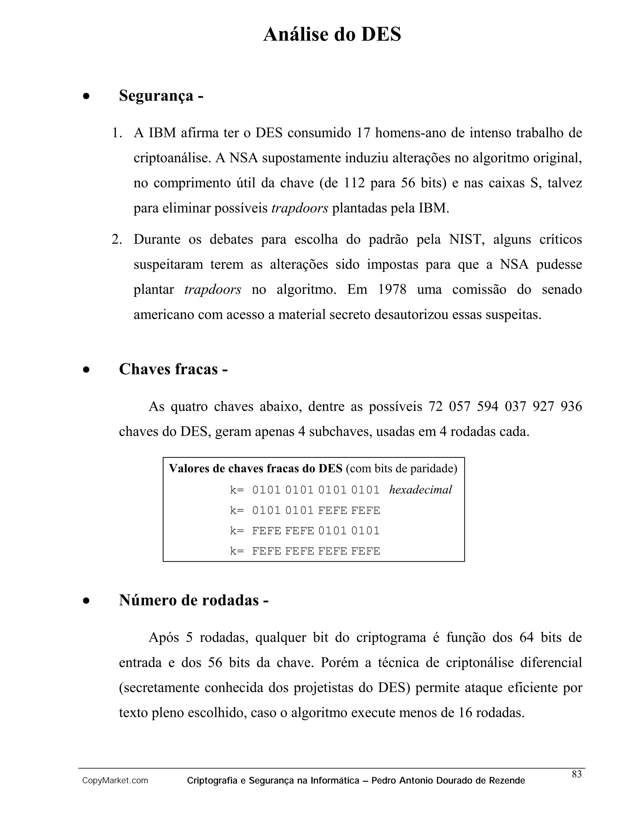 Análise do DES

•      Segurança -

      1. A IBM afirma ter o DES consumido 17 homens-ano de intenso trabalho de
          criptoanálise. A NSA supostamente induziu alterações no algoritmo original,
          no comprimento útil da chave (de 112 para 56 bits) e nas caixas S, talvez
          para eliminar possíveis trapdoors plantadas pela IBM.

      2. Durante os debates para escolha do padrão pela NIST, alguns críticos
          suspeitaram terem as alterações sido impostas para que a NSA pudesse
          plantar trapdoors no algoritmo. Em 1978 uma comissão do senado
          americano com acesso a material secreto desautorizou essas suspeitas.


•      Chaves fracas -

                 As quatro chaves abaixo, dentre as possíveis 72 057 594 037 927 936
       chaves do DES, geram apenas 4 subchaves, usadas em 4 rodadas cada.

                    Valores de chaves fracas do DES (com bits de paridade)
                                k= 0101 0101 0101 0101 hexadecimal
                                k= 0101 0101 FEFE FEFE
                                k= FEFE FEFE 0101 0101
                                k= FEFE FEFE FEFE FEFE



•      Número de rodadas -

                 Após 5 rodadas, qualquer bit do criptograma é função dos 64 bits de
       entrada e dos 56 bits da chave. Porém a técnica de criptonálise diferencial
       (secretamente conhecida dos projetistas do DES) permite ataque eficiente por
       texto pleno escolhido, caso o algoritmo execute menos de 16 rodadas.



                                                                                                    83
CopyMarket.com         Criptografia e Segurança na Informática – Pedro Antonio Dourado de Rezende
 