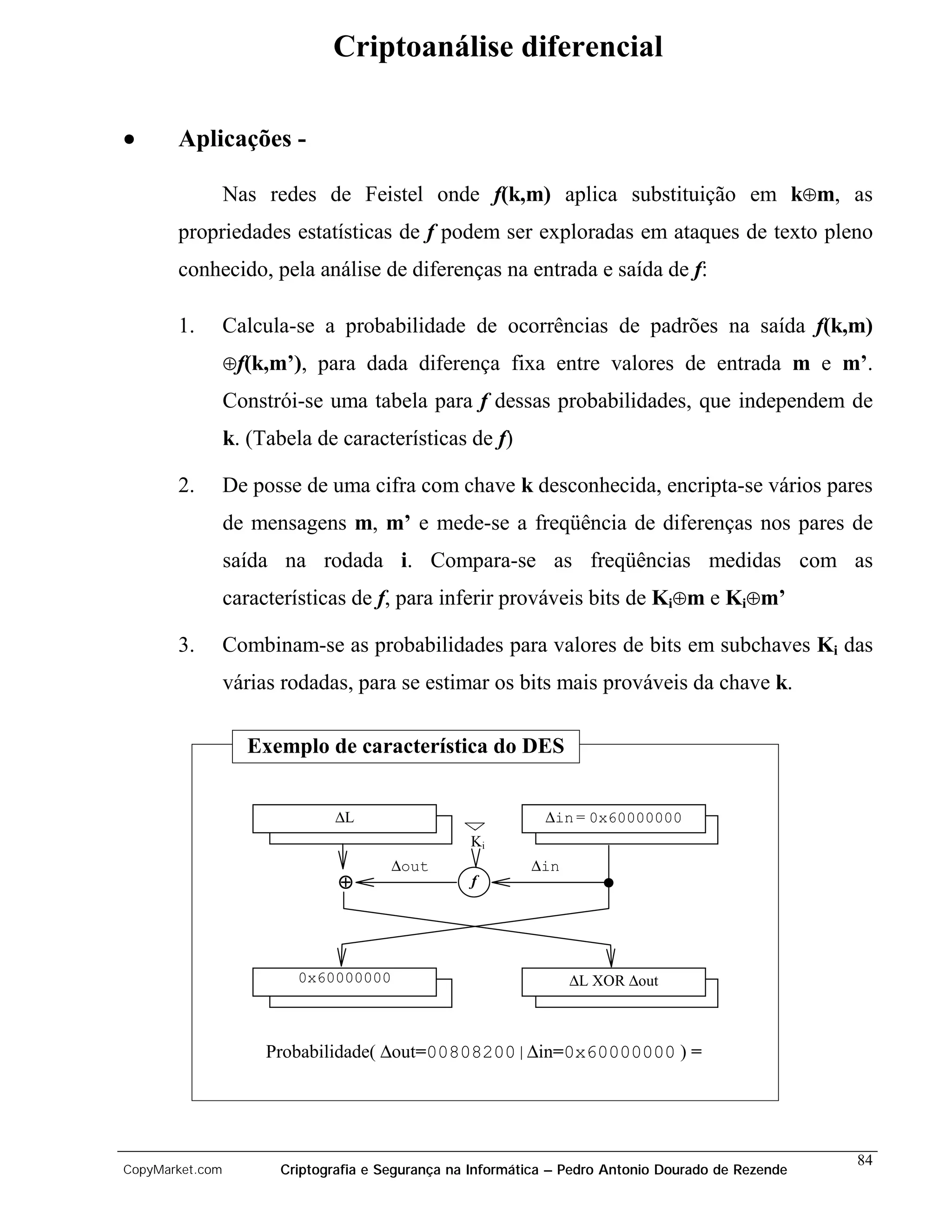 Criptoanálise diferencial

•      Aplicações -

                 Nas redes de Feistel onde f(k,m) aplica substituição em k⊕m, as
       propriedades estatísticas de f podem ser exploradas em ataques de texto pleno
       conhecido, pela análise de diferenças na entrada e saída de f:

       1.        Calcula-se a probabilidade de ocorrências de padrões na saída f(k,m)
                 ⊕f(k,m’), para dada diferença fixa entre valores de entrada m e m’.

                 Constrói-se uma tabela para f dessas probabilidades, que independem de
                 k. (Tabela de características de f)

       2.        De posse de uma cifra com chave k desconhecida, encripta-se vários pares
                 de mensagens m, m’ e mede-se a freqüência de diferenças nos pares de
                 saída na rodada i. Compara-se as freqüências medidas com as
                 características de f, para inferir prováveis bits de Ki⊕m e Ki⊕m’

       3.        Combinam-se as probabilidades para valores de bits em subchaves Ki das
                 várias rodadas, para se estimar os bits mais prováveis da chave k.

                   Exemplo de característica do DES


                               ∆L                            ∆in = 0x60000000
                                                  Ki
                                       ∆out                ∆in
                               ⊕                  f




                          0x60000000                             ∆L XOR ∆out



                      Probabilidade( ∆out=00808200|∆in=0x60000000 ) =




                                                                                                    84
CopyMarket.com         Criptografia e Segurança na Informática – Pedro Antonio Dourado de Rezende
 