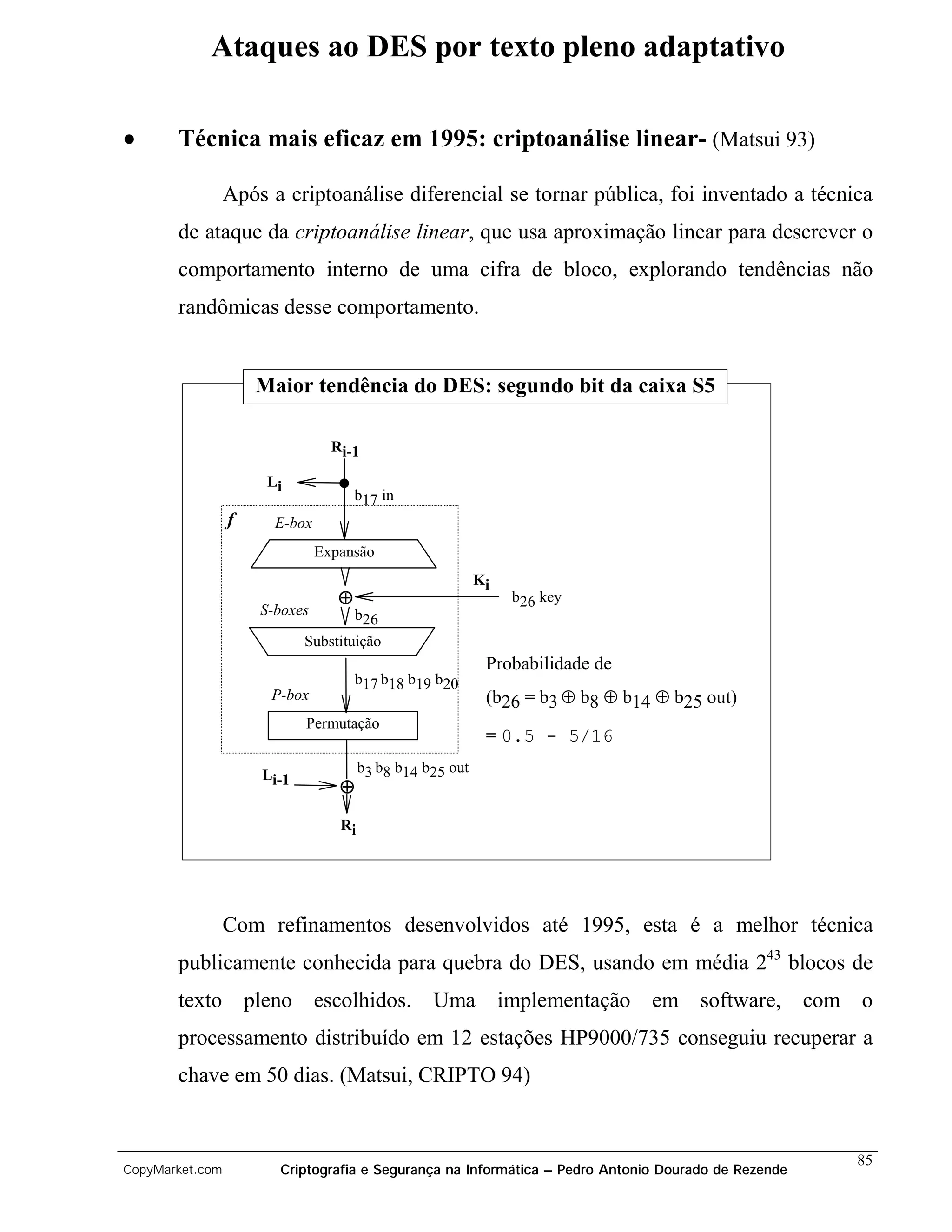 Ataques ao DES por texto pleno adaptativo

•      Técnica mais eficaz em 1995: criptoanálise linear- (Matsui 93)

                 Após a criptoanálise diferencial se tornar pública, foi inventado a técnica
       de ataque da criptoanálise linear, que usa aproximação linear para descrever o
       comportamento interno de uma cifra de bloco, explorando tendências não
       randômicas desse comportamento.


                     Maior tendência do DES: segundo bit da caixa S5

                                 Ri-1

                      Li
                                      b17 in
                 f     E-box
                               Expansão
                                                           Ki
                                  ⊕                              b26 key
                     S-boxes          b26
                            Substituição
                                                            Probabilidade de
                                      b17 b18 b19 b20
                      P-box                                 (b26 = b3 ⊕ b8 ⊕ b14 ⊕ b25 out)
                            Permutação
                                                            = 0.5 - 5/16

                     Li-1              b3 b8 b14 b25 out
                                  ⊕
                                  Ri




                 Com refinamentos desenvolvidos até 1995, esta é a melhor técnica
       publicamente conhecida para quebra do DES, usando em média 243 blocos de
       texto pleno escolhidos.                    Uma           implementação em software,          com o
       processamento distribuído em 12 estações HP9000/735 conseguiu recuperar a
       chave em 50 dias. (Matsui, CRIPTO 94)


                                                                                                       85
CopyMarket.com         Criptografia e Segurança na Informática – Pedro Antonio Dourado de Rezende
 