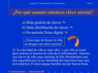 Capítulo 10: Introducción a la Cifra Moderna

Página 11

¿Por qué usamos entonces clave secreta?
a) Mala gestión de claves 
b) Mala distribución de claves 
c) No permite firma digital 
¿Tiene algo de bueno la cifra
en bloque con clave secreta?
Sí: la velocidad de cifra es muy alta  y por ello se usará
para realizar la función de cifra de la información. Además,
con claves de sólo unas centenas de bits obtendremos una
alta seguridad pues la no linealidad del algoritmo hace que
en la práctica el único ataque factible sea por fuerza bruta.
© Jorge Ramió Aguirre

Madrid (España) 2006

 
