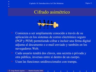 Capítulo 10: Introducción a la Cifra Moderna

Página 12

Cifrado asimétrico

• Comienza a ser ampliamente conocido a través de su
aplicación en los sistemas de correo electrónico seguro
(PGP y PEM) permitiendo cifrar e incluir una firma digital
adjunta al documento o e-mail enviado y también en los
navegadores Web.
• Cada usuario tendrá dos claves, una secreta o privada y
otra pública, inversas entre sí dentro de un cuerpo.
• Usan las funciones unidireccionales con trampa.
© Jorge Ramió Aguirre

Madrid (España) 2006

 