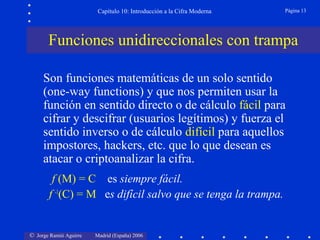 Capítulo 10: Introducción a la Cifra Moderna

Página 13

Funciones unidireccionales con trampa
Son funciones matemáticas de un solo sentido
(one-way functions) y que nos permiten usar la
función en sentido directo o de cálculo fácil para
cifrar y descifrar (usuarios legítimos) y fuerza el
sentido inverso o de cálculo difícil para aquellos
impostores, hackers, etc. que lo que desean es
atacar o criptoanalizar la cifra.
f (M) = C es siempre fácil.
f -1(C) = M es difícil salvo que se tenga la trampa.

© Jorge Ramió Aguirre

Madrid (España) 2006

 