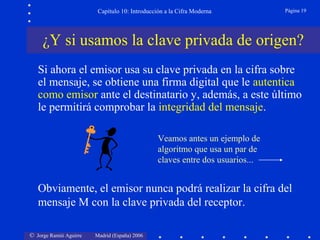 Capítulo 10: Introducción a la Cifra Moderna

Página 19

¿Y si usamos la clave privada de origen?
Si ahora el emisor usa su clave privada en la cifra sobre
el mensaje, se obtiene una firma digital que le autentica
como emisor ante el destinatario y, además, a este último
le permitirá comprobar la integridad del mensaje.
Veamos antes un ejemplo de
algoritmo que usa un par de
claves entre dos usuarios...

Obviamente, el emisor nunca podrá realizar la cifra del
mensaje M con la clave privada del receptor.
© Jorge Ramió Aguirre

Madrid (España) 2006

 