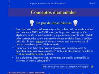 Capítulo 10: Introducción a la Cifra Moderna

Página 2

Conceptos elementales
Un par de ideas básicas
•

•
•

Los criptosistemas modernos, cuya cifra en bits está orientada a todos
los caracteres ASCII o ANSI, usan por lo general una operación
algebraica en Zn, un cuerpo finito, sin que necesariamente este módulo
deba corresponder con el número de elementos del alfabeto o código
utilizado. Es más, nunca coinciden: siempre será mucho mayor el
cuerpo de trabajo que el alfabeto usado.
Su fortaleza se debe basar en la imposibilidad computacional de
descubrir una clave secreta única, en tanto que el algoritmo de cifra es
(o al menos debería serlo) público.
En la siguiente dirección web, encontrará un amplio compendio de
sistemas de cifra y criptografía.
http://en.wikipedia.org/wiki/Category:Cryptography

© Jorge Ramió Aguirre

Madrid (España) 2006



 