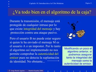 Capítulo 10: Introducción a la Cifra Moderna

Página 21

¿Va todo bien en el algoritmo de la caja?
Durante la transmisión, el mensaje está
protegido de cualquier intruso por lo
que existe integridad del mensaje y hay
protección contra una ataque pasivo.
Pero el usuario B no puede estar seguro
si quien le ha enviado el mensaje M es
el usuario A o un impostor. Por lo tanto
el algoritmo así implementado no nos
permite comprobar la autenticidad del
emisor pues no detecta la suplantación
de identidad. No obstante...
© Jorge Ramió Aguirre

Madrid (España) 2006

Modificando un poco el
algoritmo anterior, sí
podremos asegurar
tanto la integridad del
mensaje como la
autenticidad de emisor.

 