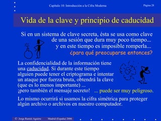 Capítulo 10: Introducción a la Cifra Moderna

Página 28

Vida de la clave y principio de caducidad
Si en un sistema de clave secreta, ésta se usa como clave
de una sesión que dura muy poco tiempo...
y en este tiempo es imposible romperla...
¿para qué preocuparse entonces?

La confidencialidad de la información tiene
una caducidad. Si durante este tiempo
alguien puede tener el criptograma e intentar
un ataque por fuerza bruta, obtendrá la clave
(que es lo menos importante) ...
¡pero también el mensaje secreto! ... puede ser muy peligroso.
Lo mismo ocurrirá si usamos la cifra simétrica para proteger
algún archivo o archivos en nuestro computador.
© Jorge Ramió Aguirre

Madrid (España) 2006

 