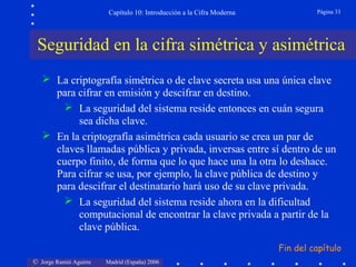 Capítulo 10: Introducción a la Cifra Moderna

Página 33

Seguridad en la cifra simétrica y asimétrica
 La criptografía simétrica o de clave secreta usa una única clave
para cifrar en emisión y descifrar en destino.
 La seguridad del sistema reside entonces en cuán segura
sea dicha clave.
 En la criptografía asimétrica cada usuario se crea un par de
claves llamadas pública y privada, inversas entre sí dentro de un
cuerpo finito, de forma que lo que hace una la otra lo deshace.
Para cifrar se usa, por ejemplo, la clave pública de destino y
para descifrar el destinatario hará uso de su clave privada.
 La seguridad del sistema reside ahora en la dificultad
computacional de encontrar la clave privada a partir de la
clave pública.
Fin del capítulo
© Jorge Ramió Aguirre

Madrid (España) 2006

 