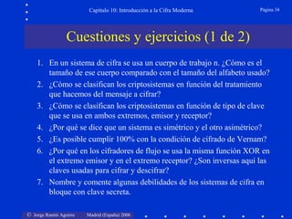 Capítulo 10: Introducción a la Cifra Moderna

Página 34

Cuestiones y ejercicios (1 de 2)
1. En un sistema de cifra se usa un cuerpo de trabajo n. ¿Cómo es el
tamaño de ese cuerpo comparado con el tamaño del alfabeto usado?
2. ¿Cómo se clasifican los criptosistemas en función del tratamiento
que hacemos del mensaje a cifrar?
3. ¿Cómo se clasifican los criptosistemas en función de tipo de clave
que se usa en ambos extremos, emisor y receptor?
4. ¿Por qué se dice que un sistema es simétrico y el otro asimétrico?
5. ¿Es posible cumplir 100% con la condición de cifrado de Vernam?
6. ¿Por qué en los cifradores de flujo se usa la misma función XOR en
el extremo emisor y en el extremo receptor? ¿Son inversas aquí las
claves usadas para cifrar y descifrar?
7. Nombre y comente algunas debilidades de los sistemas de cifra en
bloque con clave secreta.
© Jorge Ramió Aguirre

Madrid (España) 2006

 
