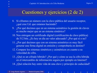 Capítulo 10: Introducción a la Cifra Moderna

Página 35

Cuestiones y ejercicios (2 de 2)
8. Si ciframos un número con la clave pública del usuario receptor,
¿qué cree Ud. que estamos haciendo?
9. ¿Por qué decimos que en un sistema asimétrico la gestión de claves
es mucho mejor que en un sistema simétrico?
10. Nos entregan un certificado digital (certificación de clave pública)
de 512 bits. ¿Es hoy en día un valor adecuado? ¿Por qué sí o no?
11. ¿Por qué decimos que con un sistema asimétrico es muy fácil
generar una firma digital en emisión y comprobarla en destino?
12. Compare los sistemas simétricos y asimétricos en cuanto a su
velocidad de cifra.
13. ¿Qué es un cifrado híbrido? ¿Por qué y cómo se usa la cifra híbrida
en el intercambio de información segura por ejemplo en Internet?
14. ¿Qué relación hay entre vida de una clave y principio de caducidad?
© Jorge Ramió Aguirre

Madrid (España) 2006

 