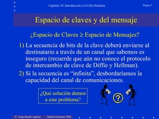 Capítulo 10: Introducción a la Cifra Moderna

Página 5

Espacio de claves y del mensaje
¿Espacio de Claves ≥ Espacio de Mensajes?
1) La secuencia de bits de la clave deberá enviarse al
destinatario a través de un canal que sabemos es
inseguro (recuerde que aún no conoce el protocolo
de intercambio de clave de Diffie y Hellman).
2) Si la secuencia es “infinita”, desbordaríamos la
capacidad del canal de comunicaciones.
¿Qué solución damos
a este problema?
© Jorge Ramió Aguirre

Madrid (España) 2006

 
