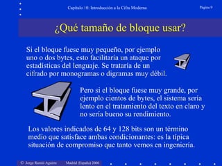 Capítulo 10: Introducción a la Cifra Moderna

Página 9

¿Qué tamaño de bloque usar?
Si el bloque fuese muy pequeño, por ejemplo
uno o dos bytes, esto facilitaría un ataque por
estadísticas del lenguaje. Se trataría de un
cifrado por monogramas o digramas muy débil.
Pero si el bloque fuese muy grande, por
ejemplo cientos de bytes, el sistema sería
lento en el tratamiento del texto en claro y
no sería bueno su rendimiento.
Los valores indicados de 64 y 128 bits son un término
medio que satisface ambas condicionantes: es la típica
situación de compromiso que tanto vemos en ingeniería.
© Jorge Ramió Aguirre

Madrid (España) 2006

 