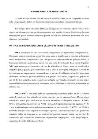3

                           CRIPTOGRAFIA NAS REDES SEM FIO


       As redes wireless abriram uma facilidade de acesso ao dados de um computador em uma
rede. Isso porque eles podem ser facilmente interceptados com algum conhecimento técnico.


       Isso obriga o desenvolvimento de técnicas de segurança pra tornar esse tipo de conexão mais
segura, não só para empresas que decidem conectar seus usuários por meio de redes sem fio, mas
também para que os usuários domésticos possam realizar suas transações financeiras com mais
segurança e privacidade.


OS TIPOS DE CRIPTOGRAFIA MAIS USADOS NAS REDES WIRELESS SÃO:


       WEP: esta técnica usa uma chave secreta compartilhada e o algoritmo de criptografia RC4.
O roteador wireless ou ponto de acesso, bem como todas as estações que se conectam a ele devem
usar a mesma chave compartilhada. Para cada pacote de dados enviado em qualquer direção, o
transmissor combina o conteúdo do pacote com uma soma de verificação desse pacote. O padrão
WEP pede então que o transmissor crie um IV (Initialization Vector, vetor de inicialização)
específico para o pacote, que é combinado com a chave e usado para criptografar o pacote. O
receptor gera seu próprio pacote correspondente e o usa para decodificar o pacote. Em teoria, essa
abordagem é melhor do que a tática óbvia de usar apenas a chave secreta compartilhada, pois inclui
um bit de dado específico para o pacote que dificulta sua violação. Entretanto, se uma chave
compartilhada estiver comprometida, um invasor poderá bisbilhotar o tráfego de informações ou
entrar na rede.


       WPA e WPA2: estes certificados de segurança são baseadas no padrão da Wi-Fi Alliance
para redes locais sem fio e utilizados por muitas empresas e até em redes domésticas. Eles permitem
autenticação mútua para verificação de usuários individuais e criptografia avançada. A WPA
fornece criptografia para empresas, e a WPA2 – considerada a próxima geração de segurança Wi-Fi
– vem sendo usada por muitos órgãos governamentais em todo o mundo. “O WPA2 com AES é a
novidade, tanto para o uso corporativo quanto para o pessoal. Ao usuário residencial, ele garante um
excelente padrão de segurança e, aos usuários corporativos, permite agregar um servidor de
autenticação para controle dos usuários em conjunto com a criptografia”, avalia Diogo Superbi,
engenheiro de vendas da Linksys no Brasil.
 