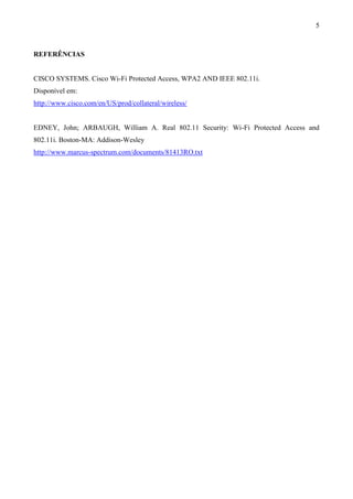 5



REFERÊNCIAS


CISCO SYSTEMS. Cisco Wi-Fi Protected Access, WPA2 AND IEEE 802.11i.
Disponível em:
http://www.cisco.com/en/US/prod/collateral/wireless/


EDNEY, John; ARBAUGH, William A. Real 802.11 Security: Wi-Fi Protected Access and
802.11i. Boston-MA: Addison-Wesley
http://www.marcus-spectrum.com/documents/81413RO.txt
 