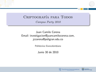 Criptograf´ para Todos
           ıa
           Campus Party 2010


             Juan Camilo Corena
Email: investigacion@juancamilocorena.com,
          jccorena@poligran.edu.co

          Polit´cnico Grancolombiano
               e


            Junio 30 de 2010
 