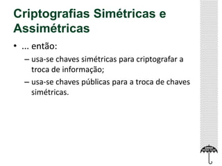 Criptografias Simétricas e
Assimétricas
• ... então:
– usa-se chaves simétricas para criptografar a
troca de informação;
– usa-se chaves públicas para a troca de chaves
simétricas.

 