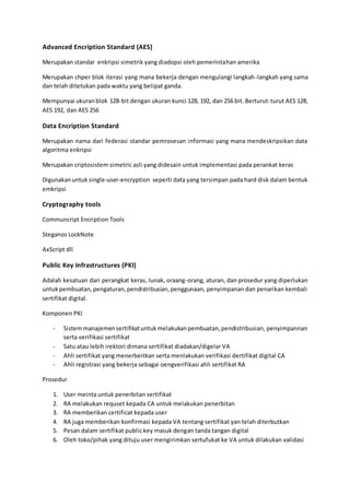 Advanced Encription Standard (AES)
Merupakan standar enkripsi simetrik yang diadopsi oleh pemerintahan amerika
Merupakan chper blok iterasi yang mana bekerja dengan mengulangi langkah-langkah yang sama
dan telah ditetukan pada waktu yang belipat ganda.
Mempunyai ukuranblok 128-bit dengan ukuran kunci 128, 192, dan 256 bit. Berturut-turut AES 128,
AES 192, dan AES 256
Data Encription Standard
Merupakan nama dari federasi standar pemrosesan informasi yang mana mendeskripsikan data
algoritma enkripsi
Merupakan criptosistem simetric asli yang didesain untuk implementasi pada perankat keras
Digunakanuntuk single-user-encryption seperti data yang tersimpan pada hard disk dalam bentuk
emkripsi
Cryptography tools
Communcript Encription Tools
Steganos LockNote
AxScript dll
Public Key Infrastructures (PKI)
Adalah kesatuan dari perangkat keras, lunak, oraang-orang, aturan, dan prosedur yang diperlukan
untukpembuatan,pengaturan,pendistribusian,penggunaan, penyimpanan dan penarikan kembali
sertifikat digital.
Komponen PKI
- Sistemmanajemensertifikatuntukmelakukanpembuatan,pendistribusian, penyimpannan
serta verifikasi sertifikat
- Satu atau lebih irektori dimana sertifikat diadakan/digelar VA
- Ahli sertifikat yang menerbeitkan serta menlakukan verifikasi dertifikat digital CA
- Ahli registrasi yang bekerja sebagai oengverifikasi ahli sertifikat RA
Prosedur
1. User meinta untuk penerbitan sertifikat
2. RA melakukan requset kepada CA untuk melakukan penerbitan
3. RA memberikan certificat kepada user
4. RA juga memberikan konfirmasi kepada VA tentang sertifikat yan telah diterbutkan
5. Pesan dalam sertifikat public key masuk dengan tanda tangan digital
6. Oleh toko/pihak yang dituju user mengirimkan sertufukat ke VA untuk dilakukan validasi
 
