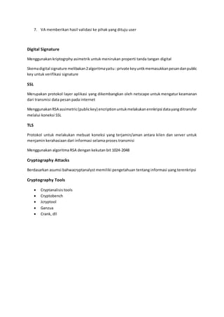 7. VA memberikan hasil validasi ke pihak yang dituju user
Digital Signature
Menggunakan kriptogrphy asimetrik untuk menirukan properti tanda tangan digital
Skemadigital signature melibakan2algoritmayaitu: private keyuntkmemasukkanpesandanpublic
key untuk verifikasi signature
SSL
Merupakan protokol layer aplikasi yang dikembangkan oleh netscape untuk mengatur keamanan
dari transmisi data pesan pada internet
MenggunakanRSA assimetric(publickey) encriptionuntukmelakukanennkripsi datayangditransfer
melalui koneksi SSL
TLS
Protokol untuk melakukan mebuat koneksi yang terjamin/aman antara kilen dan server untuk
menjamin kerahasiaan dari informasi selama proses transmisi
Menggunakan algoritma RSA dengan kekutan bit 1024-2048
Cryptography Attacks
Berdasarkan asumsi bahwacryptanalyst memiliki pengetahuan tentang informasi yang terenkripsi
Cryptography Tools
 Cryptanalisis tools
 Cryptobench
 Jcryptool
 Ganzua
 Crank, dll
 