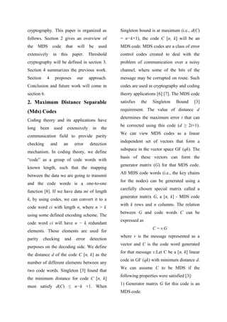 cryptography. This paper is organized as
follows. Section 2 gives an overview of
the MDS code that will be used
extensively in this paper. Threshold
cryptography will be defined in section 3.
Section 4 summarizes the previous work.
Section 4 proposes our approach.
Conclusion and future work will come in
section 6.
2. Maximum Distance Separable
(Mds) Codes
Coding theory and its applications have
long been used extensively in the
communication field to provide parity
checking and an error detection
mechanism. In coding theory, we define
“code” as a group of code words with
known length, such that the mapping
between the data we are going to transmit
and the code words is a one-to-one
function [8]. If we have data mi of length
k, by using codes, we can convert it to a
code word ci with length n, where n > k
using some defined encoding scheme. The
code word ci will have n − k redundant
elements. Those elements are used for
parity checking and error detection
purposes on the decoding side. We define
the distance d of the code C [n, k] as the
number of different elements between any
two code words. Singleton [3] found that
the minimum distance for code C [n, k]
must satisfy d(C) ≤ n−k +1. When
Singleton bound is at maximum (i.e., d(C)
= n−k+1), the code C [n, k] will be an
MDS code. MDS codes are a class of error
control codes created to deal with the
problem of communication over a noisy
channel, where some of the bits of the
message may be corrupted on route. Such
codes are used in cryptography and coding
theory applications [6] [7]. The MDS code
satisfies the Singleton Bound [3]
requirement. The value of distance d
determines the maximum error t that can
be corrected using this code (d ≥ 2t+1).
We can view MDS codes as a linear
independent set of vectors that form a
subspace in the vector space GF (qk). The
basis of these vectors can form the
generator matrix (G) for that MDS code.
All MDS code words (i.e., the key chains
for the nodes) can be generated using a
carefully chosen special matrix called a
generator matrix G, a [n, k] - MDS code
with k rows and n columns. The relation
between G and code words C can be
expressed as
C = v.G
where v is the message represented as a
vector and C is the code word generated
for that message v.Let C be a [n, k] linear
code in GF (qk) with minimum distance d.
We can assume C to be MDS if the
following properties were satisfied [3]:
1) Generator matrix G for this code is an
MDS code.
 