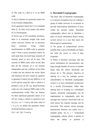2) The code G_| dual to C is an MDS
code.
3) Any k columns of a generator matrix for
G are Linearly independent.
4) If a generator matrix for C is in standard
form [I, A], then every square sub matrix
of A is Nonsingular.
5) Given any d (G) coordinate positions,
there is A minimum weight code word
whose non-zero Entries are in precisely
these positions. Using matrix
transformation on MDS code to generate
code C from a secret symmetric matrix D,
each node does not need large amounts of
memory space to save all its keys. The
security of MDS codes relies on the idea
that all the columns of C are linearly
independent and any coalition of less than
k nodes can not retrieve the secret. Reed
and Solomon [4] have found an equation
to generate G matrix for any MDS-[n, k, d]
in GF (qk) by using the value α which is a
primitive root of GF (q). Reed-Solomon
codes are very common MDS codes in the
communication world. They are famous
for their optimized generator matrix G in
GF (q). Using α, which is a primitive root
of q (i.e., ax ≡ 1 mod q, the least value of
x is q-1), we define the generator matrix
for Reed-Solomon codes as
Gi,j = α(i−1)(j−1) mod q.
3. Threshold Cryptography
The basic idea of threshold cryptography
is to protect encryption keys by making a
group of nodes (servers) to co-operate to
provide fault-tolerant distribution of keys
within the security model. Threshold
cryptography allows one to distribute a
piece of secret information (keys) among
several servers in a way that meets the
following two requirements:
1) No group of compromised servers
(smaller than a given threshold) can figure
out what the secret is, even if they
cooperate.
2) When it becomes necessary that the
secret information be reconstructed, any
large enough Number of servers (a number
larger than the Above threshold) can
always do it. The primary objective of
sharing of a key by multiple servers
(shareholders) in threshold cryptography
system is to have distributed architecture
in a hostile Environment. Other than
sharing keys or working in a distributed
manner, threshold cryptography can be
implemented to redundantly split the
message into n pieces s much that with t or
more pieces the original message can be
recovered. This ensures secure message
transmission between two nodes over n
multiple paths. An (n, t + 1)-threshold
cryptography scheme allows n parties to
share the ability to perform a
 