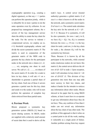 cryptographic operation (e.g., creating a
digital signature), so that any t + 1 parties
can perform this operation jointly, while it
is infeasible for at most t parties to do the
same operation even by collusion. In our
proposed key management scheme, the n
servers of the key management service
share the ability to create the key chain for
the node. For the service to tolerate t
compromised servers, we employ an (n,
t+1) threshold cryptography scheme and
divide the secret symmetric matrix D. The
matrix is used in conjunction of the
generator matrix of the MDS code to
generate the key chains for the participant
nodes in the network into n shares (s1, s2,
……, sn), assigning one share to each
server. We call (s1, s2, ……., sn) shares of
the secret matrix D. In order for a node to
have its key chain, it will ask t+1 on n
shareholder to generate a partial share of
the key chain. Each one of those k servers
generates a partial sum for this key chain
and sends it to the sender, who will in turn
perform the operation of complete key
chain retrieval from these partial sums.
4. Previous Work
Bloom proposed a symmetric key
generation system (SKGS) [1] based on
secret sharing systems. In SKGS, nodes
are supplied with a relatively small amount
of secret data that is used to derive all the
node’s keys. A central server (trusted
authority) generates a global matrix G of
size k x n that is known to all the nodes in
the network, and a symmetric secret matrix
D of size k x n. The central node calculates
the key atrix for the network as K = (D .
G) T. G. Because D is symmetric, K will
be also symmetric, for rows i and j in K,
we have Ki,j = Kj,i. So, Ki,j is common
between the rows i, j. If row i is the key
chain for node i, and row j is the key chain
for node j, the element Ki,j will be the
symmetric key between
Them. Because G is known by all the
participant in the networks, while external
nodes (malicious nodes) do not know this
matrix G, the central server delivers the ith
row of (D. G)T to node i. Upon reception,
node I will calculates its key chain ki = ith
row of (D.G)T .G. This division of key
generation into more than one step adds
more secrecy to their key chains, and
makes it harder for the intruder to retrieve
any information about other nodes. Bloom
showed in his paper that by using SKGS
scheme, at least k users have to co-operate
to get any information about keys they do
not have. Thus, any coalition of less than k
nodes can not reveal any information
about the key chain of any other node. The
problem of this approach is that it relies on
a central point to do all the work, making
it vulnerable as a single point of failure.
Another problem arising from key request
 