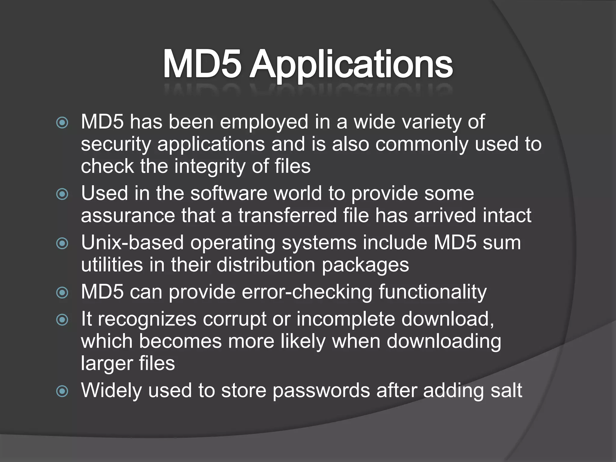 MD5 ApplicationsMD5 has been employed in a wide variety of security applications and is also commonly used to check the integrity of filesUsed in the software world to provide some assurance that a transferred file has arrived intactUnix-based operating systems include MD5 sum utilities in their distribution packagesMD5 can provide error-checking functionalityIt recognizes corrupt or incomplete download, which becomes more likely when downloading larger filesWidely used to store passwords after adding salt