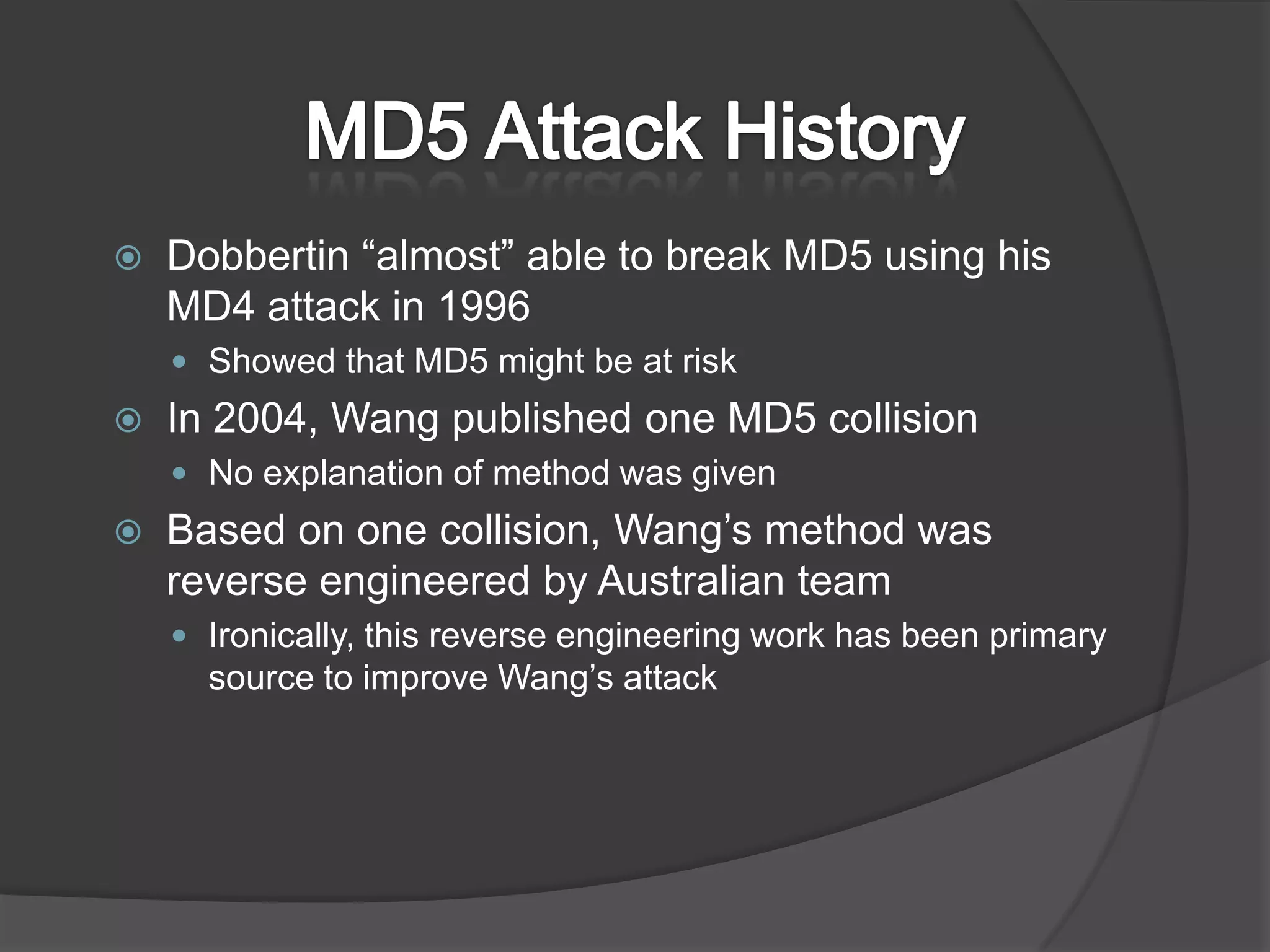 MD5 Attack HistoryDobbertin “almost” able to break MD5 using his MD4 attack in 1996Showed that MD5 might be at riskIn 2004, Wang published one MD5 collisionNo explanation of method was givenBased on one collision, Wang’s method was reverse engineered by Australian teamIronically, this reverse engineering work has been primary source to improve Wang’s attack