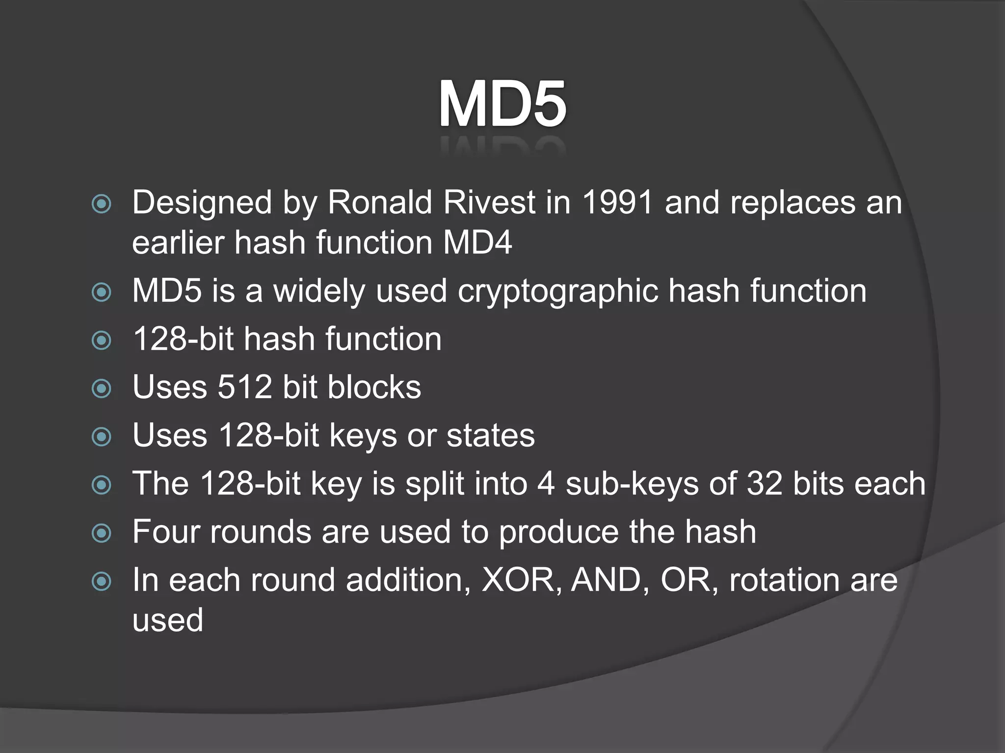MD5Designed by Ronald Rivest in 1991 and replaces an earlier hash function MD4MD5 is a widely used cryptographic hash function128-bit hash functionUses 512 bit blocksUses 128-bit keys or statesThe 128-bit key is split into 4 sub-keys of 32 bits eachFour rounds are used to produce the hashIn each round addition, XOR, AND, OR, rotation are used