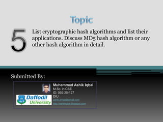 Topic5List cryptographic hash algorithms and list their applications. Discuss MD5 hash algorithm or any other hash algorithm in detail.Submitted By:Muhammad AshikIqbalM.Sc. in CSEID: 092-25-127DIUashik.email@gmail.comhttp://ashikiqbal.blogspot.com