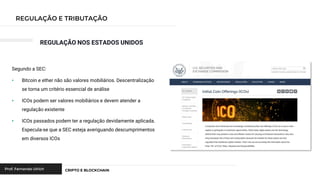 REGULAÇÃO NOS ESTADOS UNIDOS
Segundo a SEC:
• Bitcoin e ether não são valores mobiliários. Descentralização
se torna um critério essencial de análise
• ICOs podem ser valores mobiliários e devem atender a
regulação existente
• ICOs passados podem ter a regulação devidamente aplicada.
Especula-se que a SEC esteja averiguando descumprimentos
em diversos ICOs
 