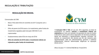 REGULAÇÃO NO BRASIL
Comunicados da CVM:
• Nota e FAQ sobre ICOs em novembro de 2017 (conjunta com o
Bacen)
• Ofício de janeiro de 2018 acerca do investimento, pelos fundos de
investimento regulados pela Instrução CVM 555/14, em
criptomoedas
• Esclarecimentos sobre ICOs em março de 2018
• Ofício de setembro de 2018 sobre o investimento indireto em
criptoativos pelos fundos de investimento
“A Instrução CVM nº 555, em seu arts. 98 e seguintes, ao tratar do
investimento no exterior, autoriza o investimento indireto em
criptoativos por meio, por exemplo, da aquisição de cotas de fundos
e derivativos, entre outros ativos negociados em terceiras jurisdições,
desde que admitidos e regulamentados naqueles mercados. No
entanto, no cumprimento dos deveres que lhe são impostos pela
regulamentação, cabe aos administradores, gestores e auditores
independentes observar determinadas diligências na aquisição
desses ativos..”
Ofício Circular nº 11/2018/CVM/SIN de 19/set/2018.
 