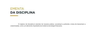 O objetivo da disciplina é abordar de maneira prática, conceitual e profunda o tema de blockchain e
criptomoedas, como um elemento importante da moderna tecnologia financeira.
DA DISCIPLINA
 