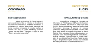 Mestre em Economia da Escola Austríaca,
com experiência mundial na indústria de elevadores e
nos mercados financeiro e imobiliário brasileiros. É
conselheiro do Instituto Mises Brasil, estudioso de
teoria monetária, entusiasta de moedas digitais, e
mantém um blog no portal InfoMoney chamado
"Moeda na era digital". Também é autor do livro
"Bitcoin - a moeda na era digital".
CONVIDADO
FERNANDO ULRICH
PUCRS
RAFAEL MATONE CHANIN
Empresário e professor da Faculdade de
Informática da PUCRS, possui MBA pela Northeastern
University, mestrado em ciência da computação pela
PUCRS, e pós-graduação em gestão de projetos pela
Northeastern University. É gerente de projetos
profissional (PMP) certificado pelo PMI. Trabalhou três
anos como gerente de projetos corporativos no Banco
Matone. Entre suas experiências estão passagens por
empresas como Harvard Pilgrim Health Care (Boston,
EUA) e TeleNova. Foi sócio-diretor na ionatec. Hoje,
além de ser sócio do Nós Coworking, Rafael também
dirige a Singularities Capital, empresa especializada
em operações de M&A focadas no mercado de TI.
 