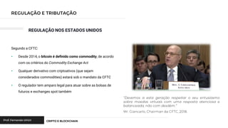 REGULAÇÃO NOS ESTADOS UNIDOS
Segundo a CFTC:
• Desde 2014, o bitcoin é definido como commodity, de acordo
com os critérios do Commodity Exchange Act
• Qualquer derivativo com criptoativos (que sejam
considerados commodities) estará sob o mandato da CFTC
• O regulador tem amparo legal para atuar sobre as bolsas de
futuros e exchanges spot também
 