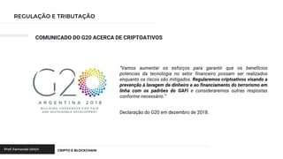 COMUNICADO DO G20 ACERCA DE CRIPTOATIVOS
“Vamos aumentar os esforços para garantir que os benefícios
potencias da tecnologia no setor financeiro possam ser realizados
enquanto os riscos são mitigados. Regularemos criptoativos visando a
prevenção à lavagem de dinheiro e ao financiamento do terrorismo em
linha com os padrões do GAFI e consideraremos outras respostas
conforme necessário.”
Declaração do G20 em dezembro de 2018.
 