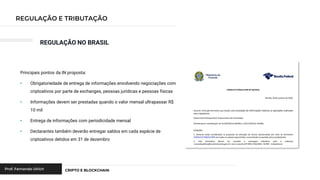 REGULAÇÃO NO BRASIL
Principais pontos da IN proposta:
• Obrigatoriedade de entrega de informações envolvendo negociações com
criptoativos por parte de exchanges, pessoas jurídicas e pessoas físicas
• Informações devem ser prestadas quando o valor mensal ultrapassar R$
10 mil
• Entrega de informações com periodicidade mensal
• Declarantes também deverão entregar saldos em cada espécie de
criptoativos detidos em 31 de dezembro
 