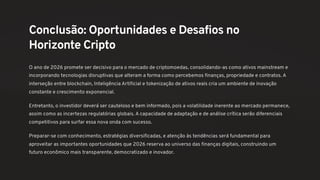 Conclusão: Oportunidades e Desafios no
Horizonte Cripto
O ano de 2026 promete ser decisivo para o mercado de criptomoedas, consolidando-as como ativos mainstream e
incorporando tecnologias disruptivas que alteram a forma como percebemos finanças, propriedade e contratos. A
interseção entre blockchain, Inteligência Artificial e tokenização de ativos reais cria um ambiente de inovação
constante e crescimento exponencial.
Entretanto, o investidor deverá ser cauteloso e bem informado, pois a volatilidade inerente ao mercado permanece,
assim como as incertezas regulatórias globais. A capacidade de adaptação e de análise crítica serão diferenciais
competitivos para surfar essa nova onda com sucesso.
Preparar-se com conhecimento, estratégias diversificadas, e atenção às tendências será fundamental para
aproveitar as importantes oportunidades que 2026 reserva ao universo das finanças digitais, construindo um
futuro econômico mais transparente, democratizado e inovador.
 