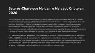 Setores-Chave que Moldam o Mercado Cripto em
2026
São três os setores que mais impulsionarão o crescimento e a adoção das criptomoedas até 2026: as Finanças
Descentralizadas (DeFi), a Integração da Inteligência Artificial ao blockchain, e a tokenização de Ativos do Mundo
Real (Real World Assets - RWA). O DeFi está previsto para superar US$10 trilhões em volume transacionado,
impulsionado por contratos inteligentes cada vez mais sofisticados e pela entrada massiva de instituições
financeiras convencionais. A Inteligência Artificial vem revolucionando a segurança do blockchain, análise preditiva
e automação, com um avanço projetado de 200% até 2025, tornando as redes mais ágeis e confiáveis.
Já a tokenização de ativos reais emerge como uma inovação disruptiva, com previsão de mercado de até US$600
bilhões até 2030, fornecendo lastro tangível às criptomoedas e ampliando seu uso para investimentos sólidos e
diversificados. Isso inclui imóveis, commodities, direitos autorais e outros bens que ganham representação digital,
facilitando liquidez e democratização do acesso. Esses setores juntos criam um ecossistema robusto que vai
fortalecer a credibilidade e a funcionalidade do universo cripto nos próximos anos.
 
