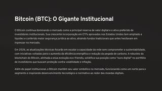 Bitcoin (BTC): O Gigante Institucional
O Bitcoin continua dominando o mercado como a principal reserva de valor digital e o ativo preferido de
investidores institucionais. Sua crescente incorporação em ETFs aprovados nos Estados Unidos tem ampliado a
liquidez e conferido maior segurança jurídica ao ativo, atraindo fundos tradicionais que antes hesitavam em
ingressar no mercado.
Em 2026, as atualizações técnicas focarão em escalar a capacidade da rede sem comprometer a sustentabilidade,
com iniciativas voltadas para o aumento da eficiência energética e redução da pegada de carbono. A robustez da
blockchain do Bitcoin, alinhada a essa evolução eco-friendly, solidifica sua posição como "ouro digital" no portfólio
de investidores que buscam proteção contra volatilidade e inflação.
Além do papel institucional, o Bitcoin mantém seu valor simbólico no mercado, funcionando como um norte para o
segmento e inspirando desenvolvimento tecnológico e normativo ao redor das moedas digitais.
 