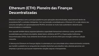 Ethereum (ETH): Pioneiro das Finanças
Descentralizadas
Ethereum se destaca como a principal plataforma para aplicações descentralizadas, especialmente dentro do
ecossistema DeFi e contratos inteligentes. Com sua transição consolidada para o Ethereum 2.0, a rede reduziu seu
consumo energético em aproximadamente 99,95%, tornando-se muito mais sustentável e atraente para
desenvolvedores e investidores.
Este upgrade também elevou exponencialmente a capacidade transacional e diminuiu custos, permitindo
escalabilidade para milhares de projetos, desde tokens utilitários até NFTs e Organizações Autônomas
Descentralizadas (DAOs). Esse ambiente diversificado cria um terreno fértil para inovação contínua e adoção
crescente.
A liderança do Ethereum em finanças digitais é sustentada por sua comunidade ativa e desenvolvimento constante,
que mantém a plataforma na vanguarda das soluções blockchain para desafios reais, atraindo parcerias com
empresas e governos que buscam implementar soluções seguras e transparentes.
 