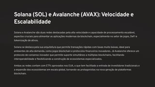 Solana (SOL) e Avalanche (AVAX):Velocidade e
Escalabilidade
Solana e Avalanche são duas redes destacadas pela alta velocidade e capacidade de processamento escalável,
aspectos cruciais para alimentar as aplicações modernas da blockchain, especialmente no setor de jogos, DeFi e
tokenização de ativos.
Solana se destaca pela sua arquitetura que permite transações rápidas com taxas muito baixas, ideal para
ambientes de alta demanda, como jogos blockchain e protocolos financeiros inovadores. Já Avalanche oferece um
protocolo de consenso inovador que permite suporte simultâneo a múltiplas blockchains, facilitando
interoperabilidade e flexibilizando a construção de ecossistemas especializados.
Ambas as redes contam com ETFs aprovados nos EUA, o que tem facilitado a entrada de investidores tradicionais e
a expansão dos ecossistemas em escala global, tornando-as protagonistas na nova geração de plataformas
blockchain.
 
