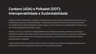 Cardano (ADA) e Polkadot (DOT):
Interoperabilidade e Sustentabilidade
Cardano e Polkadot representam abordagens inovadoras para superar desafios fundamentais da blockchain, como
escalabilidade, segurança e interoperabilidade. A Cardano aplica pesquisa acadêmica rigorosa para desenvolver
uma plataforma de contratos inteligentes robusta e segura, com foco especial em sustentabilidade e impacto social
por meio de projetos governamentais e sociais.
Polkadot, por sua vez, é pioneira na interoperabilidade entre múltiplas blockchains, permitindo comunicação e
transferência de dados entre redes distintas. Essa característica torna possível construir ecossistemas interligados
e dinâmicos, abrindo caminho para novas aplicações corporativas e governamentais que demandam sistemas
descentralizados e integrados.
Ambos projetos apontam para adoção massiva e podem se beneficiar das tendências regulatórias que favorecem
plataformas com maior transparência, segurança e funcionalidades avançadas.
 