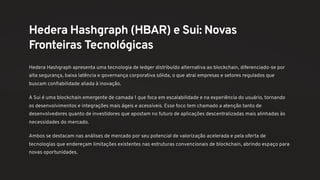 Hedera Hashgraph (HBAR) e Sui: Novas
Fronteiras Tecnológicas
Hedera Hashgraph apresenta uma tecnologia de ledger distribuído alternativa ao blockchain, diferenciado-se por
alta segurança, baixa latência e governança corporativa sólida, o que atrai empresas e setores regulados que
buscam confiabilidade aliada à inovação.
A Sui é uma blockchain emergente de camada 1 que foca em escalabilidade e na experiência do usuário, tornando
os desenvolvimentos e integrações mais ágeis e acessíveis. Esse foco tem chamado a atenção tanto de
desenvolvedores quanto de investidores que apostam no futuro de aplicações descentralizadas mais alinhadas às
necessidades do mercado.
Ambos se destacam nas análises de mercado por seu potencial de valorização acelerada e pela oferta de
tecnologias que endereçam limitações existentes nas estruturas convencionais de blockchain, abrindo espaço para
novas oportunidades.
 
