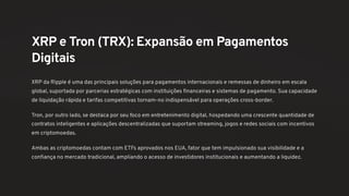 XRP e Tron (TRX): Expansão em Pagamentos
Digitais
XRP da Ripple é uma das principais soluções para pagamentos internacionais e remessas de dinheiro em escala
global, suportada por parcerias estratégicas com instituições financeiras e sistemas de pagamento. Sua capacidade
de liquidação rápida e tarifas competitivas tornam-no indispensável para operações cross-border.
Tron, por outro lado, se destaca por seu foco em entretenimento digital, hospedando uma crescente quantidade de
contratos inteligentes e aplicações descentralizadas que suportam streaming, jogos e redes sociais com incentivos
em criptomoedas.
Ambas as criptomoedas contam com ETFs aprovados nos EUA, fator que tem impulsionado sua visibilidade e a
confiança no mercado tradicional, ampliando o acesso de investidores institucionais e aumentando a liquidez.
 